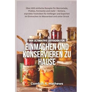 Mathews, Comfort A. DER ULTIMATIVE LEITFADEN FÜR Einmachen und Konservieren zu Hause: Über 400 einfache Rezepte für Marmelade, Pickles, Fermente und mehr – Sichere, ... im Einmachen im Wasserbad und unter Druck Mathews, Comfort A. DER ULTIMATIVE LEITFADEN FÜR Einmachen und Konservieren zu Hause: Über 400 einfache Rezepte für Marmelade, Pickles, Fermente und mehr – Sichere, ... im Einmachen im Wasserbad und unter Druck