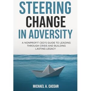 Cassar, Michael A. Steering Change In Adversity: A Nonprofit CEO's Guide to Leading Through Crisis and Building Lasting Legacy Cassar, Michael A. Steering Change In Adversity: A Nonprofit CEO's Guide to Leading Through Crisis and Building Lasting Legacy