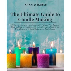 Oakes, Aran O The Ultimate Guide to Candle Making: A Comprehensive Handbook with Various Wax Types, Step by Step Instructions, Creative Recipes, Fragrance Blending, and Artistic Decorating Techniques Oakes, Aran O The Ultimate Guide to Candle Making: A Comprehensive Handbook with Various Wax Types, Step by Step Instructions, Creative Recipes, Fragrance Blending, and Artistic Decorating Techniques