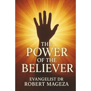 Mageza, Evangelist Dr Robert THE POWER OF THE BELIEVER: Unlocking Authority in Christ Mageza, Evangelist Dr Robert THE POWER OF THE BELIEVER: Unlocking Authority in Christ
