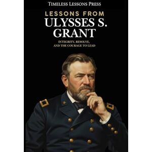 Lessons Press, Timeless Lessons from Ulysses S. Grant: Integrity, Resolve, and the Courage to Lead Lessons Press, Timeless Lessons from Ulysses S. Grant: Integrity, Resolve, and the Courage to Lead