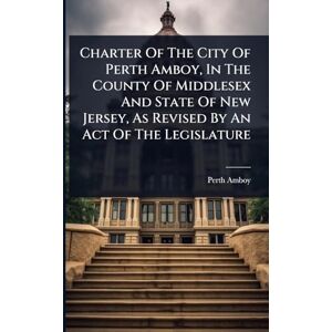 (N J ), Perth Amboy Charter Of The City Of Perth Amboy, In The County Of Middlesex And State Of New Jersey, As Revised By An Act Of The Legislature (N J ), Perth Amboy Charter Of The City Of Perth Amboy, In The County Of Middlesex And State Of New Jersey, As Revised By An Act Of The Legislature