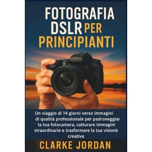 Jordan, Clarke Fotografia DSLR per principianti: Un viaggio di 14 giorni verso immagini di qualità professionale per padroneggiare la tua fotocamera, catturare immagini straordinarie Jordan, Clarke Fotografia DSLR per principianti: Un viaggio di 14 giorni verso immagini di qualità professionale per padroneggiare la tua fotocamera, catturare immagini straordinarie