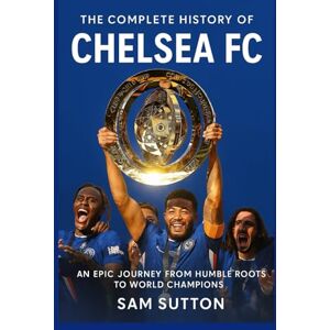 Sutton, Sam The Complete History of Chelsea Football Club: An Epic Journey from Humble Roots to World Champions Sutton, Sam The Complete History of Chelsea Football Club: An Epic Journey from Humble Roots to World Champions