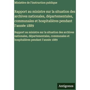 Ministère de l'Instruction Publique Rapport au ministre sur la situation des archives nationales, départementales, communales et hospitalières pendant I'année 1889: Rapport au ministre ... et hospitalières pendant I'année 1889 Ministère de l'Instruction Publique Rapport au ministre sur la situation des archives nationales, départementales, communales et hospitalières pendant I'année 1889: Rapport au ministre ... et hospitalières pendant I'année 1889