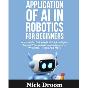 Droom, Nick APPLICATION OF AI IN ROBOTICS FOR BEGINNERS: A Hands-On Guide to Building Intelligent Robots From Algorithms to Autonomy With ROS, Python And More Droom, Nick APPLICATION OF AI IN ROBOTICS FOR BEGINNERS: A Hands-On Guide to Building Intelligent Robots From Algorithms to Autonomy With ROS, Python And More
