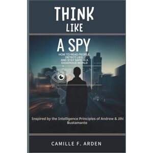 F. Arden, Camille Think Like a Spy How to Read People, Detect Lies, and Stay Safe in a Dangerous World: Inspired by the Intelligence Principles of Andrew & Jihi Bustamante F. Arden, Camille Think Like a Spy How to Read People, Detect Lies, and Stay Safe in a Dangerous World: Inspired by the Intelligence Principles of Andrew & Jihi Bustamante