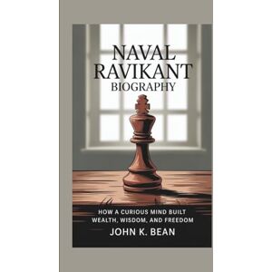 K. Bean, John NAVAL RAVIKANT BIOGRAPHY: How a Curious Mind Built Wealth, Wisdom, and Freedom K. Bean, John NAVAL RAVIKANT BIOGRAPHY: How a Curious Mind Built Wealth, Wisdom, and Freedom