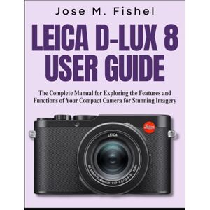 FISHEL, JOSE M. LEICA D-LUX 8 USER GUIDE: The Complete Manual for Exploring the Features and Functions of Your Compact Camera for Stunning Imagery FISHEL, JOSE M. LEICA D-LUX 8 USER GUIDE: The Complete Manual for Exploring the Features and Functions of Your Compact Camera for Stunning Imagery