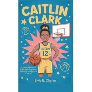 E. Obrien, Elvis CAITLIN CLARK: An Amazing Basketball Story About Confidence, Dedication, and Believing in Yourself E. Obrien, Elvis CAITLIN CLARK: An Amazing Basketball Story About Confidence, Dedication, and Believing in Yourself