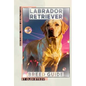 Bykov, Oleh Labrador Retriever: A Practical, Evidence-Based Guide to Breed Traits, Care, Training, and Healthy Ownership Bykov, Oleh Labrador Retriever: A Practical, Evidence-Based Guide to Breed Traits, Care, Training, and Healthy Ownership