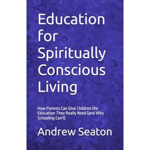 Seaton, Andrew Education for Spiritually Conscious Living: How Parents Can Give Children the Education They Really Need (and Why Schooling Can't) Seaton, Andrew Education for Spiritually Conscious Living: How Parents Can Give Children the Education They Really Need (and Why Schooling Can't)