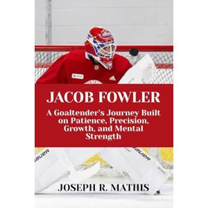 Mathis, Joseph R. JACOB FOWLER: A Goaltender’s Journey Built on Patience, Precision, Growth, and Mental Strength Mathis, Joseph R. JACOB FOWLER: A Goaltender’s Journey Built on Patience, Precision, Growth, and Mental Strength