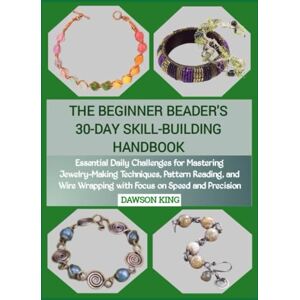 KING, DAWSON THE BEGINNER BEADER'S 30-DAY SKILL-BUILDING HANDBOOK: Essential Daily Challenges for Mastering Jewelry-Making Techniques, Pattern Reading, and Wire Wrapping with Focus on Speed and Precision KING, DAWSON THE BEGINNER BEADER'S 30-DAY SKILL-BUILDING HANDBOOK: Essential Daily Challenges for Mastering Jewelry-Making Techniques, Pattern Reading, and Wire Wrapping with Focus on Speed and Precision