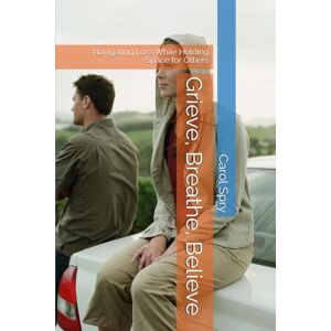 Spry, Carol Grieve, Breathe, Believe: Navigating Loss While Holding Space for Others Spry, Carol Grieve, Breathe, Believe: Navigating Loss While Holding Space for Others