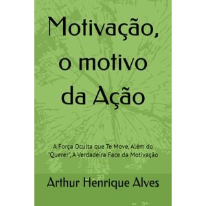 Alves, Arthur Henrique Motivação, o motivo da Ação: A Força Oculta que Te Move, Além do "Querer", A Verdadeira Face da Motivação Alves, Arthur Henrique Motivação, o motivo da Ação: A Força Oculta que Te Move, Além do "Querer", A Verdadeira Face da Motivação