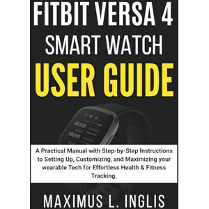 L. INGLIS, MAXIMUS FITBIT VERSA 4 SMART WATCH USER GUIDE: A Practical Manual with Step-by-Step Instructions to Setting Up, Customizing, and Maximizing your Wearable Tech ... & Fitness Tracking (TECH & GADGET GUIDE) L. INGLIS, MAXIMUS FITBIT VERSA 4 SMART WATCH USER GUIDE: A Practical Manual with Step-by-Step Instructions to Setting Up, Customizing, and Maximizing your Wearable Tech ... & Fitness Tracking (TECH & GADGET GUIDE)