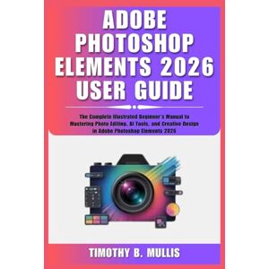 Mullis, Timothy B. ADOBE PHOTOSHOP ELEMENTS 2026 USER GUIDE: The Complete Illustrated Beginner's Manual to Mastering Photo Editing, AI Tools, and Creative Design in Adobe Photoshop Elements 2026 Mullis, Timothy B. ADOBE PHOTOSHOP ELEMENTS 2026 USER GUIDE: The Complete Illustrated Beginner's Manual to Mastering Photo Editing, AI Tools, and Creative Design in Adobe Photoshop Elements 2026