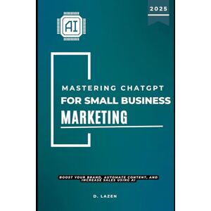 Lazen, D. Mastering ChatGPT for Small Business Marketing: Boost Your Brand, Automate Content, and Increase Sales Using AI Lazen, D. Mastering ChatGPT for Small Business Marketing: Boost Your Brand, Automate Content, and Increase Sales Using AI
