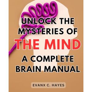 Hayes, Evanx C. Unlock the Mysteries of the Mind: A Complete Brain Manual: Improve Cognitive Function and Discover the Secrets to a Powerful Mind with this Comprehensive Brain Guide Hayes, Evanx C. Unlock the Mysteries of the Mind: A Complete Brain Manual: Improve Cognitive Function and Discover the Secrets to a Powerful Mind with this Comprehensive Brain Guide