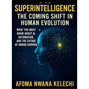 KELECHI, AFOMA NWANA AI SUPERINTELLIGENCE THE COMING SHIFT IN HUMAN EVOLUTION: What You Must Know About AI, Automation, and the Future of Human Survival KELECHI, AFOMA NWANA AI SUPERINTELLIGENCE THE COMING SHIFT IN HUMAN EVOLUTION: What You Must Know About AI, Automation, and the Future of Human Survival