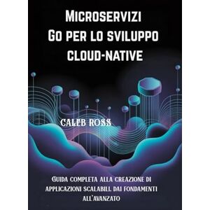 ROSS, CALEB Microservizi Go per lo sviluppo cloud-native: Guida completa alla creazione di applicazioni scalabili, dai fondamenti all'avanzato ROSS, CALEB Microservizi Go per lo sviluppo cloud-native: Guida completa alla creazione di applicazioni scalabili, dai fondamenti all'avanzato