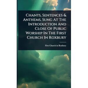 Chants, Sentences & Anthems, Sung At The Introduction And Close Of Public Worship In The First Church In Roxbury Chants, Sentences & Anthems, Sung At The Introduction And Close Of Public Worship In The First Church In Roxbury