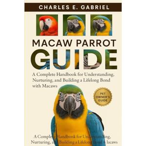 E. GABRIEL, CHARLES MACAW PARROT GUIDE: A Complete Handbook for Understanding, Nurturing, and Building a Lifelong Bond with Macaws E. GABRIEL, CHARLES MACAW PARROT GUIDE: A Complete Handbook for Understanding, Nurturing, and Building a Lifelong Bond with Macaws