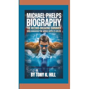 K. HILL, Tony MICHAEL PHELPS BIOGRAPHY: The Record-Breaking Swimmer Who Conquered the World with 23 Golds K. HILL, Tony MICHAEL PHELPS BIOGRAPHY: The Record-Breaking Swimmer Who Conquered the World with 23 Golds