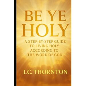 Thornton, JC Be Ye Holy": A Step-by-Step Guide to Living Holy According to the Word of God Thornton, JC Be Ye Holy": A Step-by-Step Guide to Living Holy According to the Word of God