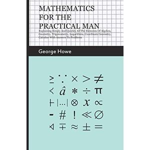 Howe, George Mathematics for the Practical Man: Explaining Simply and Quickly all the Elements of Algebra, Geometry, Trigonometry, Logarithms, Coordinate Geometry, Calculus with Answers to Problems Howe, George Mathematics for the Practical Man: Explaining Simply and Quickly all the Elements of Algebra, Geometry, Trigonometry, Logarithms, Coordinate Geometry, Calculus with Answers to Problems