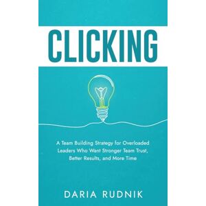 Rudnik, Daria CLICKING: A Team Building Strategy for Overloaded Leaders Who Want Stronger Team Trust, Better Results, and More Time Rudnik, Daria CLICKING: A Team Building Strategy for Overloaded Leaders Who Want Stronger Team Trust, Better Results, and More Time