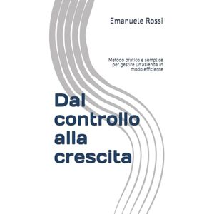 Rossi, Emanuele Dal controllo alla crescita: Metodo pratico e semplice per gestire in modo efficiente una azienda Rossi, Emanuele Dal controllo alla crescita: Metodo pratico e semplice per gestire in modo efficiente una azienda