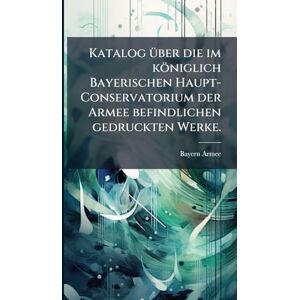 Armee, Bayern Katalog Ã1/4ber die im königlich Bayerischen Haupt-Conservatorium der Armee befindlichen gedruckten Werke. Armee, Bayern Katalog Ã1/4ber die im königlich Bayerischen Haupt-Conservatorium der Armee befindlichen gedruckten Werke.