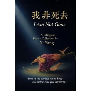 Yang, Yi 我非死去 I Am Not Gone: 中英文双语诗集 A Chinese-English Bilingual Poetry Collection by Yi Yang Yang, Yi 我非死去 I Am Not Gone: 中英文双语诗集 A Chinese-English Bilingual Poetry Collection by Yi Yang