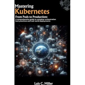 C. Miller, Luis Mastering Kubernetes: From Pods to Production: A comprehensive guide to container orchestration best practices and real-world deployments C. Miller, Luis Mastering Kubernetes: From Pods to Production: A comprehensive guide to container orchestration best practices and real-world deployments