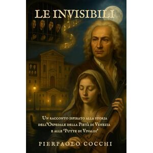 Cocchi, Pierpaolo LE INVISIBILI: Un racconto ispirato alla storia dell’Ospedale della Pietà di Venezia e alle Putte di Antonio Vivaldi. Cocchi, Pierpaolo LE INVISIBILI: Un racconto ispirato alla storia dell’Ospedale della Pietà di Venezia e alle Putte di Antonio Vivaldi.
