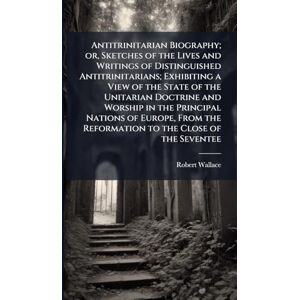 Wallace, Robert Antitrinitarian Biography; or, Sketches of the Lives and Writings of Distinguished Antitrinitarians; Exhibiting a View of the State of the Unitarian ... the Reformation to the Close of the Seventee Wallace, Robert Antitrinitarian Biography; or, Sketches of the Lives and Writings of Distinguished Antitrinitarians; Exhibiting a View of the State of the Unitarian ... the Reformation to the Close of the Seventee