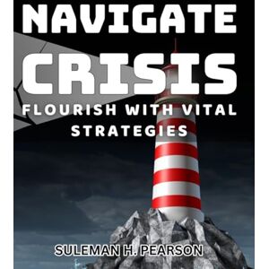 H. Pearson, Suleman Navigate Crisis: Flourish with Vital Strategies: Thrive Through Challenges: Essential Tactics for Success in Turbulent Times H. Pearson, Suleman Navigate Crisis: Flourish with Vital Strategies: Thrive Through Challenges: Essential Tactics for Success in Turbulent Times