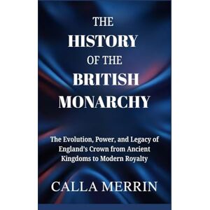 Merrin, Calla THE HISTORY OF THE BRITISH MONARCHY: The Evolution, Power, and Legacy of England’s Crown from Ancient Kingdoms to Modern Royalty Merrin, Calla THE HISTORY OF THE BRITISH MONARCHY: The Evolution, Power, and Legacy of England’s Crown from Ancient Kingdoms to Modern Royalty