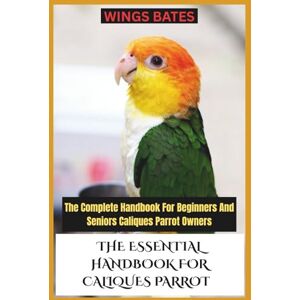 BATES, WINGS THE ESSENTIAL HANDBOOK FOR CALIQUES PARROT: The Complete Handbook For Beginners And Seniors Caliques Parrot Owners BATES, WINGS THE ESSENTIAL HANDBOOK FOR CALIQUES PARROT: The Complete Handbook For Beginners And Seniors Caliques Parrot Owners