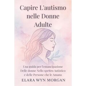Wyn Morgan, Elara Capire L'autismo nelle Donne Adulte: Una guida per l'emancipazione Delle donne Nello spettro Autistico e delle Persone che le Amano Wyn Morgan, Elara Capire L'autismo nelle Donne Adulte: Una guida per l'emancipazione Delle donne Nello spettro Autistico e delle Persone che le Amano