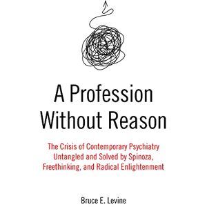 Levine, Bruce E. A Profession Without Reason: The Crisis of Contemporary Psychiatry Untangled and Solved by Spinoza, Freethinking and Radical Enlightenment Levine, Bruce E. A Profession Without Reason: The Crisis of Contemporary Psychiatry Untangled and Solved by Spinoza, Freethinking and Radical Enlightenment