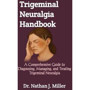 J. Miller, Dr. Nathan Trigeminal Neuralgia Handbook: A Comprehensive Guide to Diagnosing, Managing, and Treating Trigeminal Neuralgia J. Miller, Dr. Nathan Trigeminal Neuralgia Handbook: A Comprehensive Guide to Diagnosing, Managing, and Treating Trigeminal Neuralgia