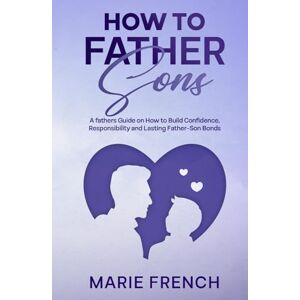 FRENCH, MARIE How to Father Sons: A fathers Guide on How to Build Confidence, Responsibility, and Lasting Father–Son Bonds (Raising Children) FRENCH, MARIE How to Father Sons: A fathers Guide on How to Build Confidence, Responsibility, and Lasting Father–Son Bonds (Raising Children)