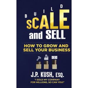 Kush Esq., J. P. Build Scale and Sell: How to Grow and Sell Your Business Kush Esq., J. P. Build Scale and Sell: How to Grow and Sell Your Business