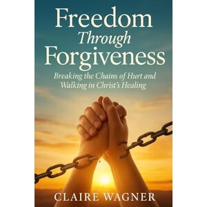 Wagner, Claire Freedom Through Forgiveness: Breaking the Chains of Hurt and Walking in Christ's Healing Wagner, Claire Freedom Through Forgiveness: Breaking the Chains of Hurt and Walking in Christ's Healing
