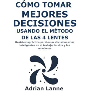 Lanne, Adrian Cómo Tomar Mejores Decisiones Usando el Método de las 4 Lentes: Un sistema práctico para tomar decisiones más inteligentes en el trabajo, la vida y las relaciones Lanne, Adrian Cómo Tomar Mejores Decisiones Usando el Método de las 4 Lentes: Un sistema práctico para tomar decisiones más inteligentes en el trabajo, la vida y las relaciones