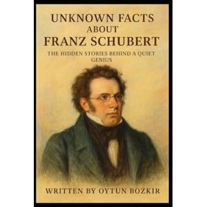Bozkır, Oytun Unknown Facts About Franz Schubert: The Hidden Stories Behind A Quiet Genius (Unknown Facts About Legendary Classical Music Composers) Bozkır, Oytun Unknown Facts About Franz Schubert: The Hidden Stories Behind A Quiet Genius (Unknown Facts About Legendary Classical Music Composers)