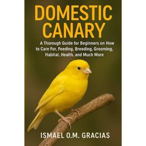 O.M. GRACIAS, ISMAEL DOMESTIC CANARY: A Thorough Guide for Beginners on How to Care For, Feeding, Breeding, Grooming, Habitat, Health, and Much More O.M. GRACIAS, ISMAEL DOMESTIC CANARY: A Thorough Guide for Beginners on How to Care For, Feeding, Breeding, Grooming, Habitat, Health, and Much More
